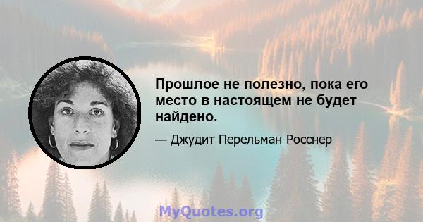 Прошлое не полезно, пока его место в настоящем не будет найдено.