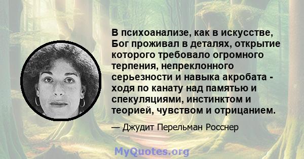 В психоанализе, как в искусстве, Бог проживал в деталях, открытие которого требовало огромного терпения, непреклонного серьезности и навыка акробата - ходя по канату над памятью и спекуляциями, инстинктом и теорией,