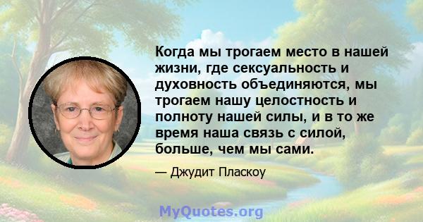 Когда мы трогаем место в нашей жизни, где сексуальность и духовность объединяются, мы трогаем нашу целостность и полноту нашей силы, и в то же время наша связь с силой, больше, чем мы сами.