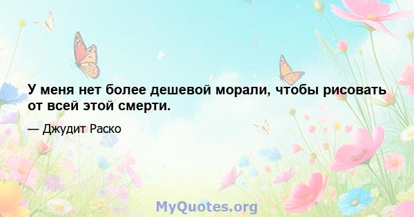 У меня нет более дешевой морали, чтобы рисовать от всей этой смерти.