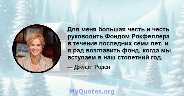 Для меня большая честь и честь руководить Фондом Рокфеллера в течение последних семи лет, и я рад возглавить фонд, когда мы вступаем в наш столетний год.