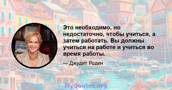 Это необходимо, но недостаточно, чтобы учиться, а затем работать. Вы должны учиться на работе и учиться во время работы.