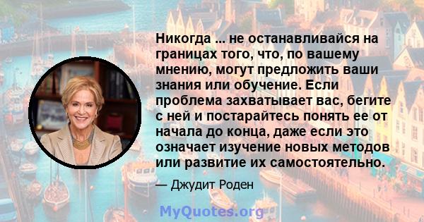 Никогда ... не останавливайся на границах того, что, по вашему мнению, могут предложить ваши знания или обучение. Если проблема захватывает вас, бегите с ней и постарайтесь понять ее от начала до конца, даже если это