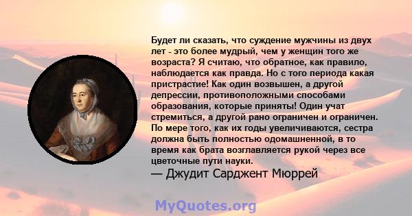 Будет ли сказать, что суждение мужчины из двух лет - это более мудрый, чем у женщин того же возраста? Я считаю, что обратное, как правило, наблюдается как правда. Но с того периода какая пристрастие! Как один возвышен,