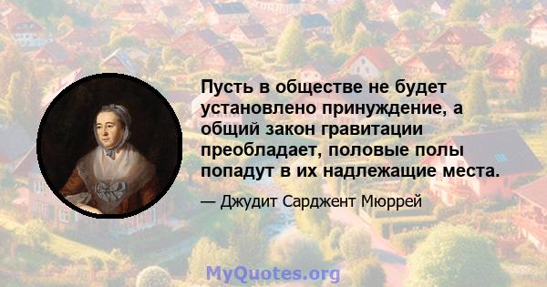 Пусть в обществе не будет установлено принуждение, а общий закон гравитации преобладает, половые полы попадут в их надлежащие места.