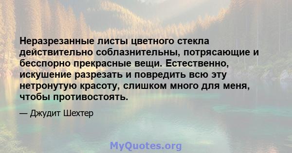 Неразрезанные листы цветного стекла действительно соблазнительны, потрясающие и бесспорно прекрасные вещи. Естественно, искушение разрезать и повредить всю эту нетронутую красоту, слишком много для меня, чтобы