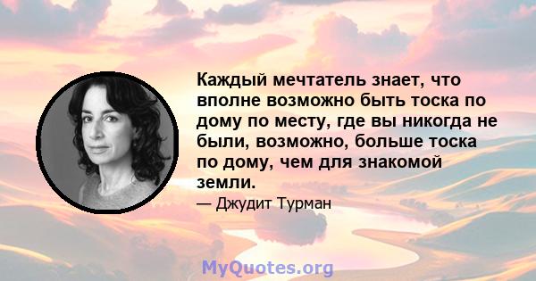 Каждый мечтатель знает, что вполне возможно быть тоска по дому по месту, где вы никогда не были, возможно, больше тоска по дому, чем для знакомой земли.