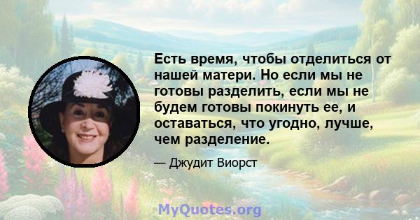 Есть время, чтобы отделиться от нашей матери. Но если мы не готовы разделить, если мы не будем готовы покинуть ее, и оставаться, что угодно, лучше, чем разделение.