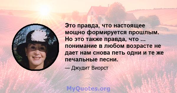 Это правда, что настоящее мощно формируется прошлым. Но это также правда, что ... понимание в любом возрасте не дает нам снова петь одни и те же печальные песни.