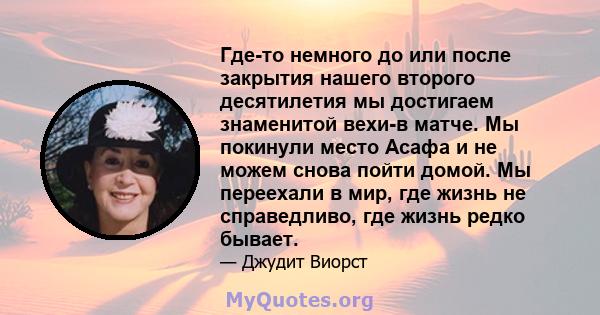 Где-то немного до или после закрытия нашего второго десятилетия мы достигаем знаменитой вехи-в матче. Мы покинули место Асафа и не можем снова пойти домой. Мы переехали в мир, где жизнь не справедливо, где жизнь редко