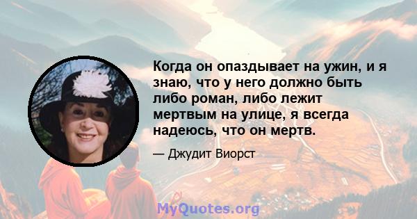 Когда он опаздывает на ужин, и я знаю, что у него должно быть либо роман, либо лежит мертвым на улице, я всегда надеюсь, что он мертв.