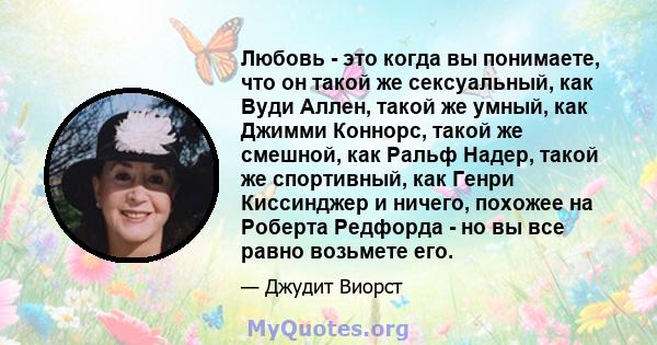 Любовь - это когда вы понимаете, что он такой же сексуальный, как Вуди Аллен, такой же умный, как Джимми Коннорс, такой же смешной, как Ральф Надер, такой же спортивный, как Генри Киссинджер и ничего, похожее на Роберта 