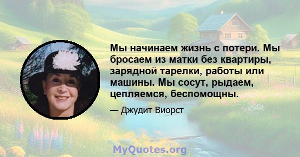 Мы начинаем жизнь с потери. Мы бросаем из матки без квартиры, зарядной тарелки, работы или машины. Мы сосут, рыдаем, цепляемся, беспомощны.