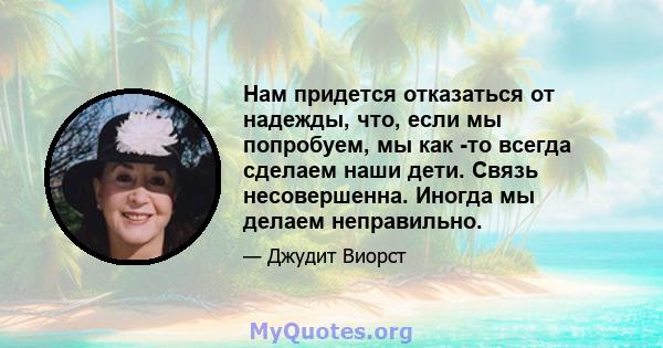 Нам придется отказаться от надежды, что, если мы попробуем, мы как -то всегда сделаем наши дети. Связь несовершенна. Иногда мы делаем неправильно.