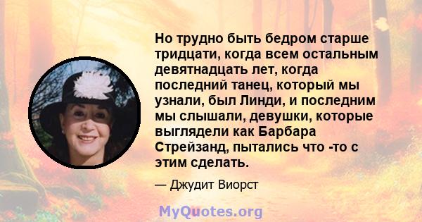 Но трудно быть бедром старше тридцати, когда всем остальным девятнадцать лет, когда последний танец, который мы узнали, был Линди, и последним мы слышали, девушки, которые выглядели как Барбара Стрейзанд, пытались что