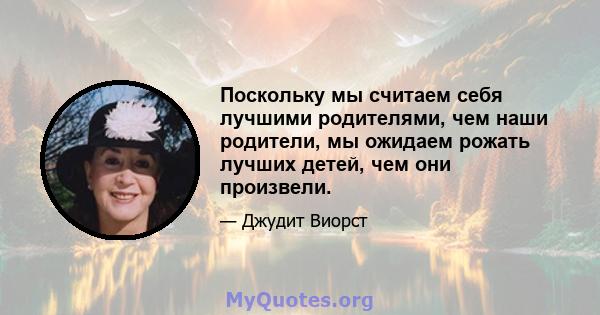 Поскольку мы считаем себя лучшими родителями, чем наши родители, мы ожидаем рожать лучших детей, чем они произвели.