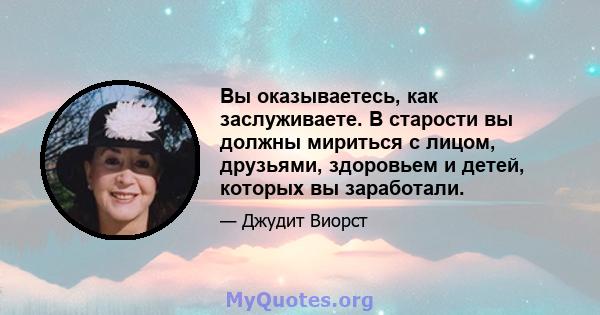 Вы оказываетесь, как заслуживаете. В старости вы должны мириться с лицом, друзьями, здоровьем и детей, которых вы заработали.