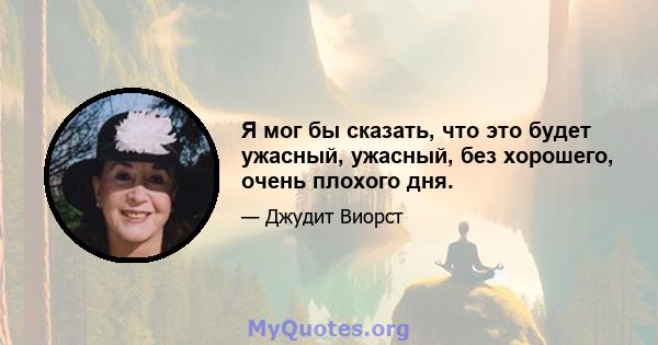 Я мог бы сказать, что это будет ужасный, ужасный, без хорошего, очень плохого дня.