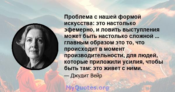 Проблема с нашей формой искусства: это настолько эфемерно, и ловить выступления может быть настолько сложной ... главным образом это то, что происходит в момент производительности, для людей, которые приложили усилия,