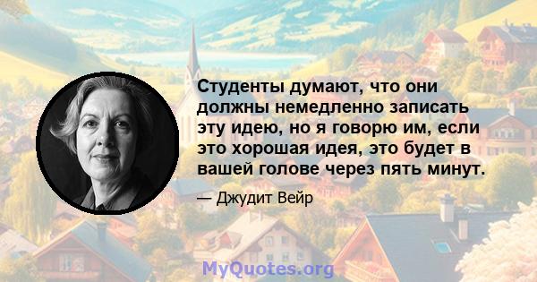 Студенты думают, что они должны немедленно записать эту идею, но я говорю им, если это хорошая идея, это будет в вашей голове через пять минут.