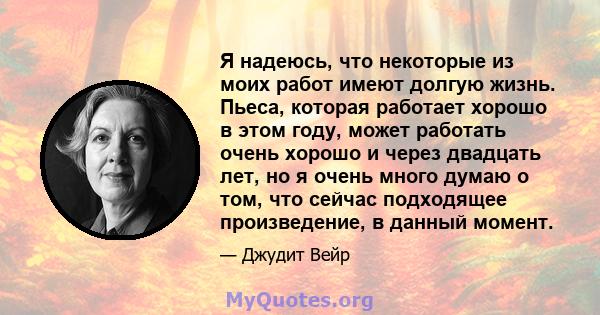 Я надеюсь, что некоторые из моих работ имеют долгую жизнь. Пьеса, которая работает хорошо в этом году, может работать очень хорошо и через двадцать лет, но я очень много думаю о том, что сейчас подходящее произведение,