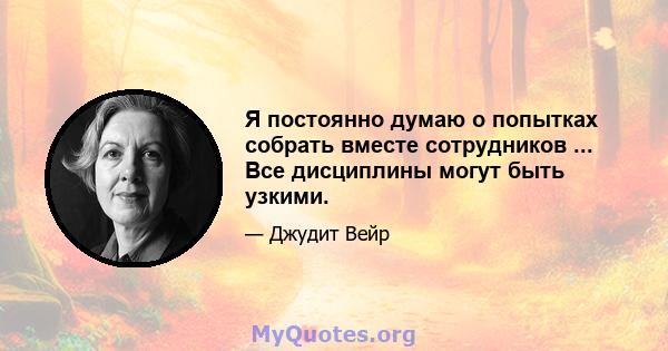 Я постоянно думаю о попытках собрать вместе сотрудников ... Все дисциплины могут быть узкими.