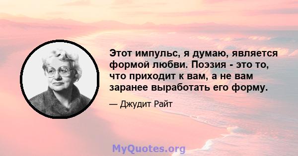 Этот импульс, я думаю, является формой любви. Поэзия - это то, что приходит к вам, а не вам заранее выработать его форму.