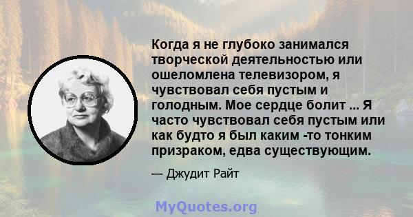 Когда я не глубоко занимался творческой деятельностью или ошеломлена телевизором, я чувствовал себя пустым и голодным. Мое сердце болит ... Я часто чувствовал себя пустым или как будто я был каким -то тонким призраком,