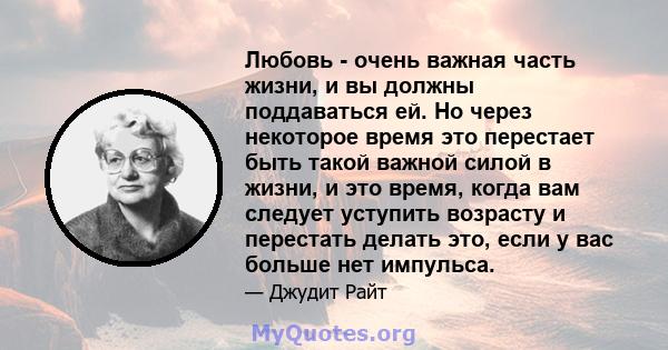 Любовь - очень важная часть жизни, и вы должны поддаваться ей. Но через некоторое время это перестает быть такой важной силой в жизни, и это время, когда вам следует уступить возрасту и перестать делать это, если у вас