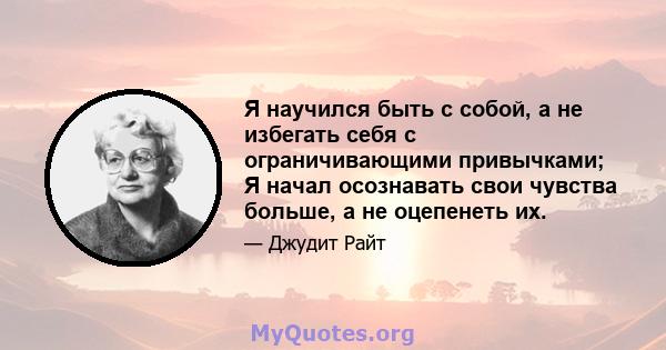 Я научился быть с собой, а не избегать себя с ограничивающими привычками; Я начал осознавать свои чувства больше, а не оцепенеть их.