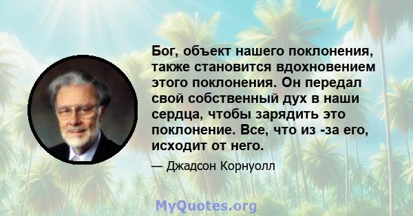 Бог, объект нашего поклонения, также становится вдохновением этого поклонения. Он передал свой собственный дух в наши сердца, чтобы зарядить это поклонение. Все, что из -за его, исходит от него.