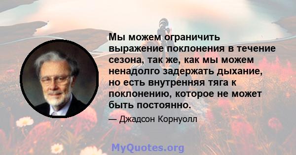 Мы можем ограничить выражение поклонения в течение сезона, так же, как мы можем ненадолго задержать дыхание, но есть внутренняя тяга к поклонению, которое не может быть постоянно.