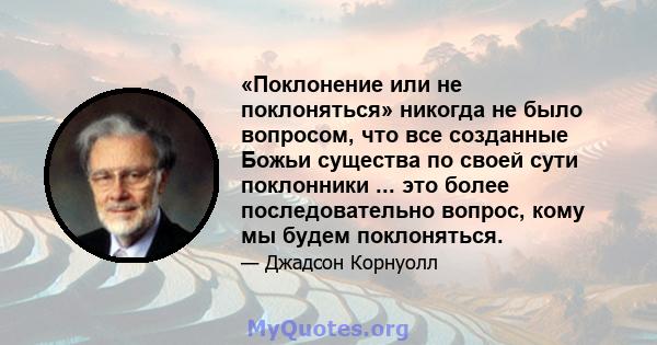 «Поклонение или не поклоняться» никогда не было вопросом, что все созданные Божьи существа по своей сути поклонники ... это более последовательно вопрос, кому мы будем поклоняться.