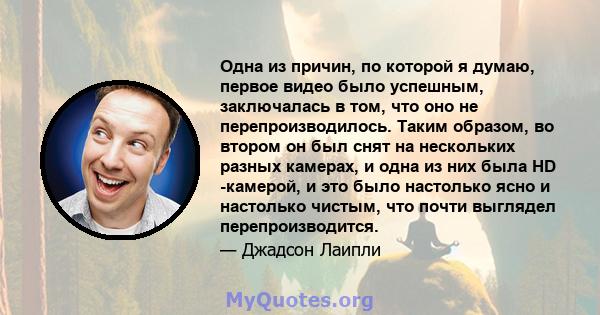 Одна из причин, по которой я думаю, первое видео было успешным, заключалась в том, что оно не перепроизводилось. Таким образом, во втором он был снят на нескольких разных камерах, и одна из них была HD -камерой, и это