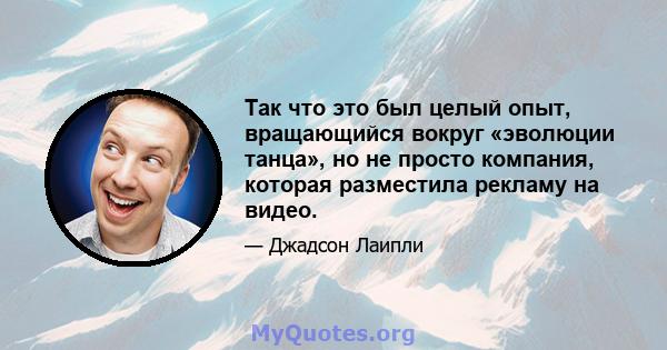 Так что это был целый опыт, вращающийся вокруг «эволюции танца», но не просто компания, которая разместила рекламу на видео.