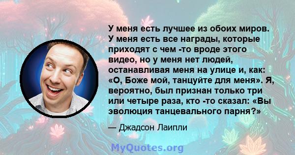 У меня есть лучшее из обоих миров. У меня есть все награды, которые приходят с чем -то вроде этого видео, но у меня нет людей, останавливая меня на улице и, как: «О, Боже мой, танцуйте для меня». Я, вероятно, был