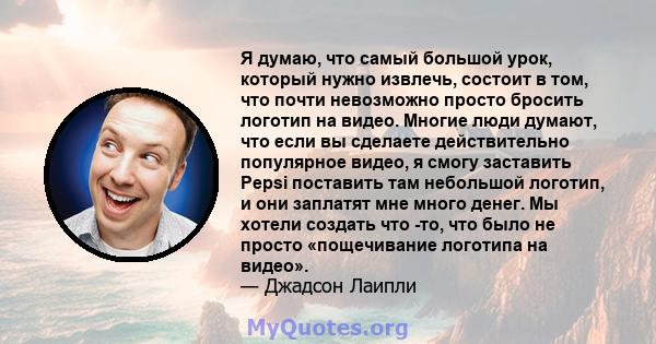 Я думаю, что самый большой урок, который нужно извлечь, состоит в том, что почти невозможно просто бросить логотип на видео. Многие люди думают, что если вы сделаете действительно популярное видео, я смогу заставить