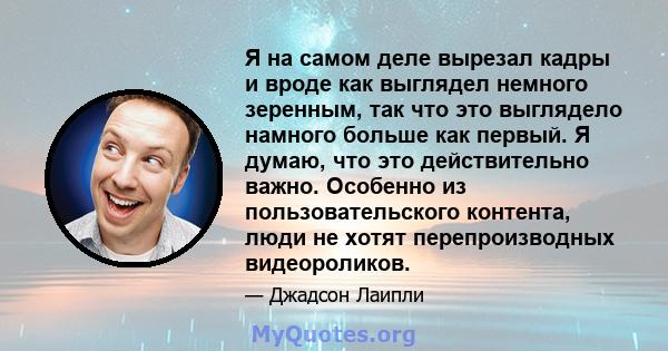 Я на самом деле вырезал кадры и вроде как выглядел немного зеренным, так что это выглядело намного больше как первый. Я думаю, что это действительно важно. Особенно из пользовательского контента, люди не хотят