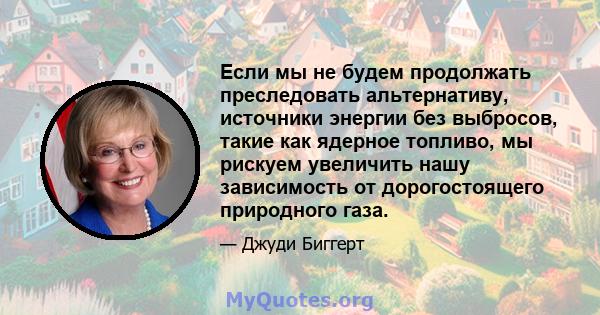 Если мы не будем продолжать преследовать альтернативу, источники энергии без выбросов, такие как ядерное топливо, мы рискуем увеличить нашу зависимость от дорогостоящего природного газа.