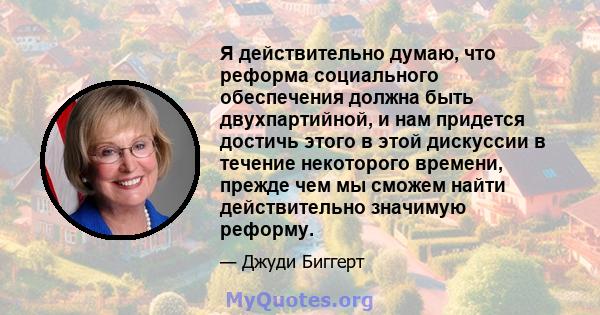 Я действительно думаю, что реформа социального обеспечения должна быть двухпартийной, и нам придется достичь этого в этой дискуссии в течение некоторого времени, прежде чем мы сможем найти действительно значимую реформу.