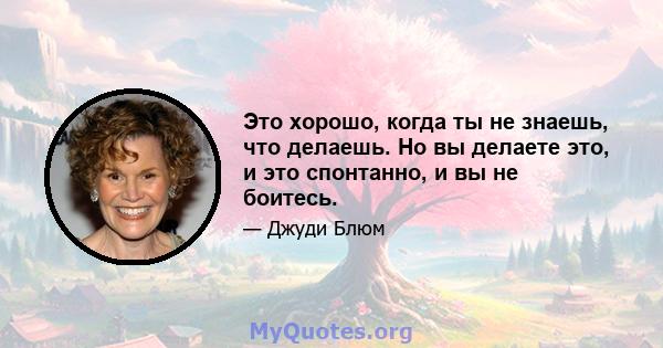 Это хорошо, когда ты не знаешь, что делаешь. Но вы делаете это, и это спонтанно, и вы не боитесь.