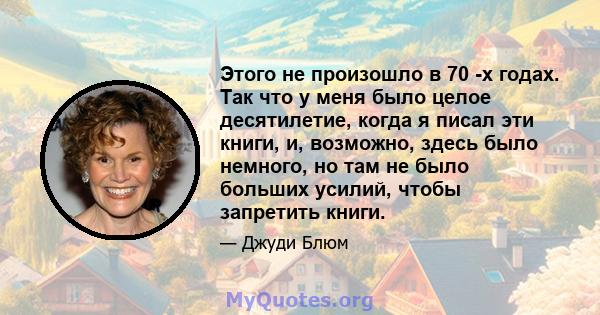 Этого не произошло в 70 -х годах. Так что у меня было целое десятилетие, когда я писал эти книги, и, возможно, здесь было немного, но там не было больших усилий, чтобы запретить книги.