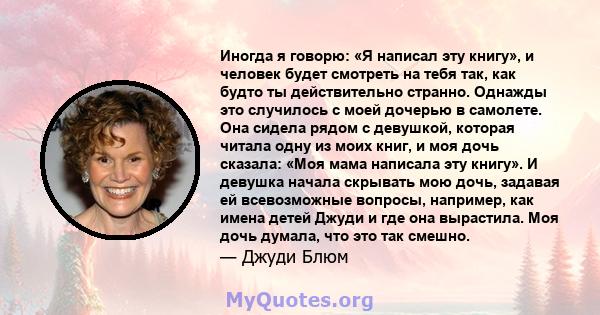 Иногда я говорю: «Я написал эту книгу», и человек будет смотреть на тебя так, как будто ты действительно странно. Однажды это случилось с моей дочерью в самолете. Она сидела рядом с девушкой, которая читала одну из моих 