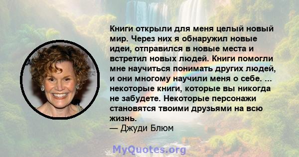 Книги открыли для меня целый новый мир. Через них я обнаружил новые идеи, отправился в новые места и встретил новых людей. Книги помогли мне научиться понимать других людей, и они многому научили меня о себе. ...