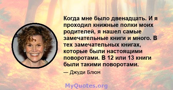 Когда мне было двенадцать. И я проходил книжные полки моих родителей, я нашел самые замечательные книги и много. В тех замечательных книгах, которые были настоящими поворотами. В 12 или 13 книги были такими поворотами.