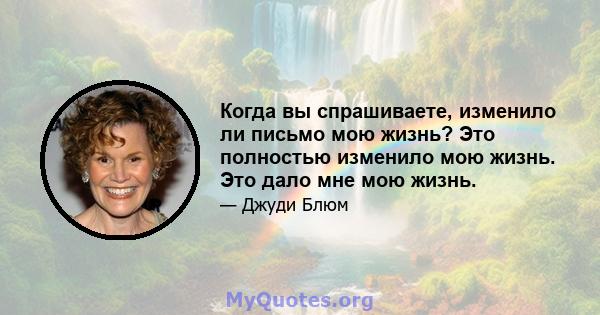 Когда вы спрашиваете, изменило ли письмо мою жизнь? Это полностью изменило мою жизнь. Это дало мне мою жизнь.