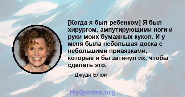 [Когда я был ребенком] Я был хирургом, ампутирующими ноги и руки моих бумажных кукол. И у меня была небольшая доска с небольшими привязками, которые я бы затянул их, чтобы сделать это.