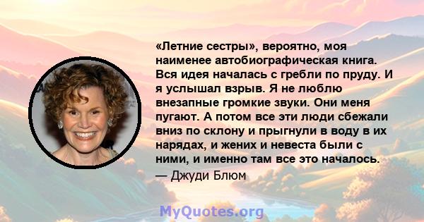 «Летние сестры», вероятно, моя наименее автобиографическая книга. Вся идея началась с гребли по пруду. И я услышал взрыв. Я не люблю внезапные громкие звуки. Они меня пугают. А потом все эти люди сбежали вниз по склону