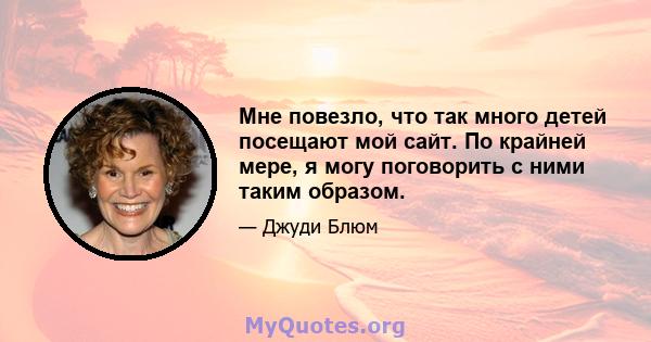 Мне повезло, что так много детей посещают мой сайт. По крайней мере, я могу поговорить с ними таким образом.