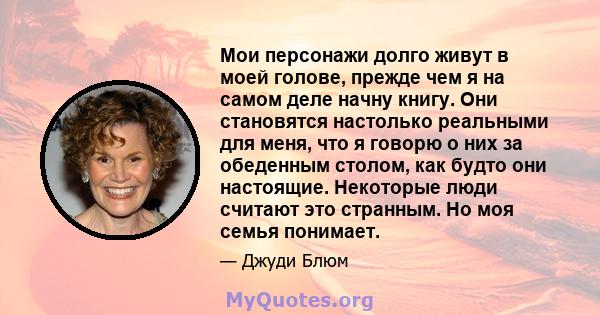 Мои персонажи долго живут в моей голове, прежде чем я на самом деле начну книгу. Они становятся настолько реальными для меня, что я говорю о них за обеденным столом, как будто они настоящие. Некоторые люди считают это